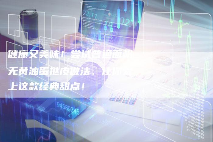 健康又美味！尝试普通面粉无黄油蛋挞皮做法，让你爱上这款经典甜点！