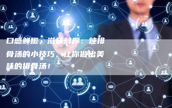 口感鲜嫩，滋味醇厚：炖排骨汤的小技巧，让你做出美味的排骨汤！