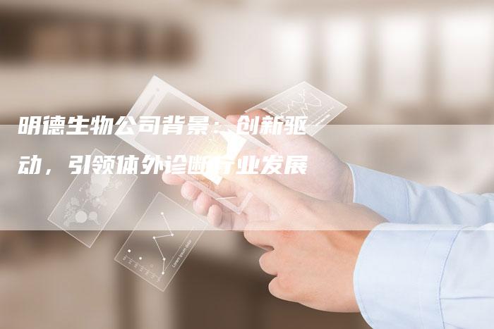 明德生物公司背景：创新驱动，引领体外诊断行业发展