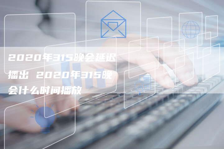 2020年315晚会延迟播出 2020年315晚会什么时间播放