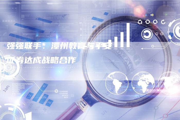 强强联手：潭州教育与平安证券达成战略合作