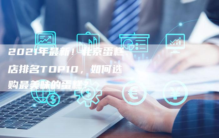 2021年最新！北京蛋糕店排名TOP10，如何选购最美味的蛋糕？