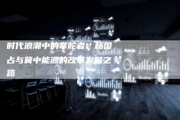 时代浪潮中的掌舵者：杨国占与冀中能源的改革发展之路