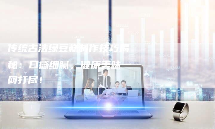传统古法绿豆糕制作技巧揭秘：口感细腻，健康美味一网打尽！