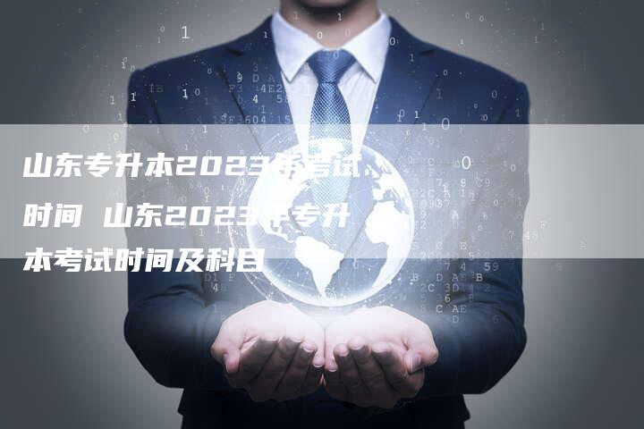 山东专升本2023年考试时间 山东2023年专升本考试时间及科目