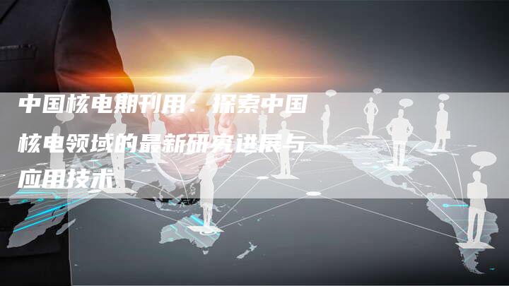 中国核电期刊用：探索中国核电领域的最新研究进展与应用技术