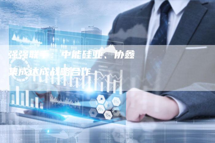 强强联手：中能硅业、协鑫集成达成战略合作