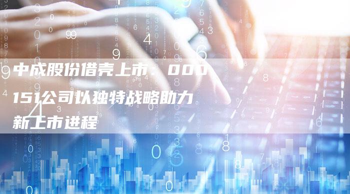 中成股份借壳上市：000151公司以独特战略助力新上市进程