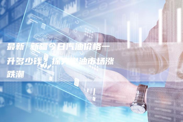 最新 新疆今日汽油价格一升多少钱？探究燃油市场涨跌潮