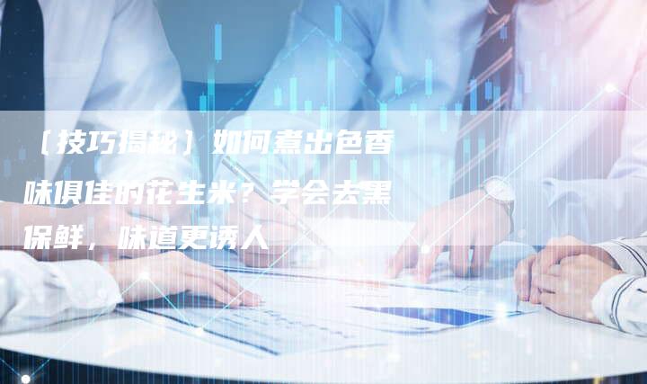 〔技巧揭秘〕如何煮出色香味俱佳的花生米？学会去黑保鲜，味道更诱人