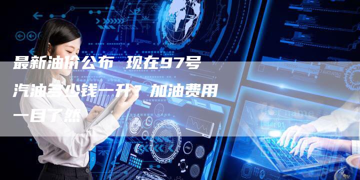 最新油价公布 现在97号汽油多少钱一升？加油费用一目了然