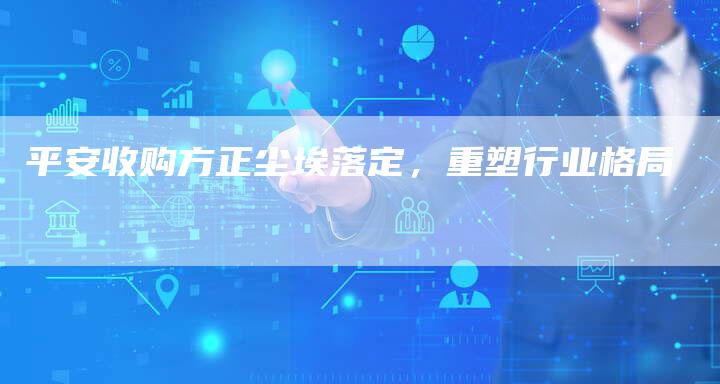 平安收购方正尘埃落定，重塑行业格局