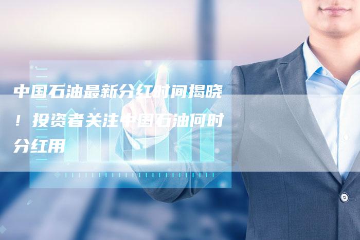 中国石油最新分红时间揭晓！投资者关注中国石油何时分红用