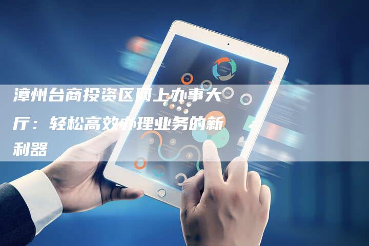 漳州台商投资区网上办事大厅：轻松高效办理业务的新利器