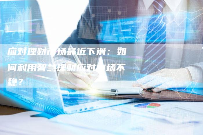 应对理财市场最近下滑：如何利用智慧理财应对市场不稳？