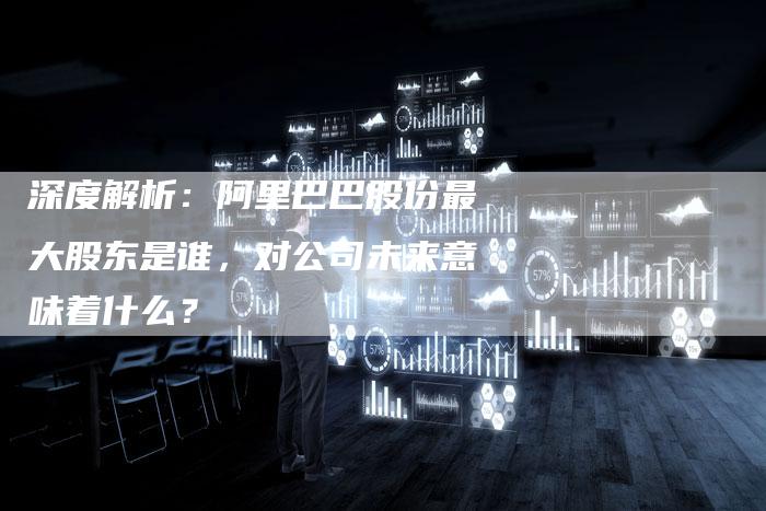 深度解析：阿里巴巴股份最大股东是谁，对公司未来意味着什么？