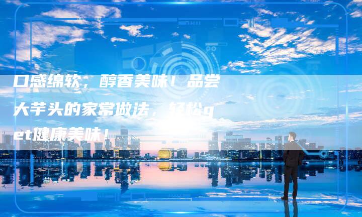 口感绵软，醇香美味！品尝大芋头的家常做法，轻松get健康美味！