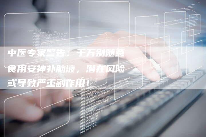 中医专家警告：千万别随意食用安神补脑液，潜在风险或导致严重副作用！