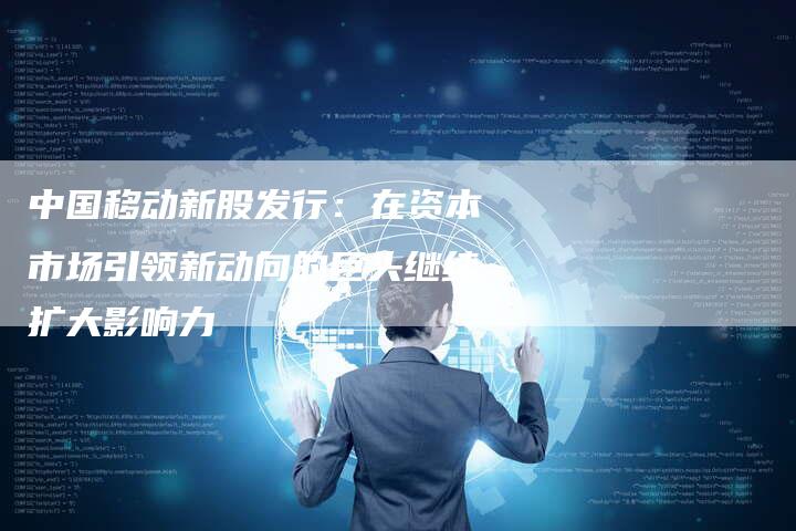 中国移动新股发行：在资本市场引领新动向的巨头继续扩大影响力