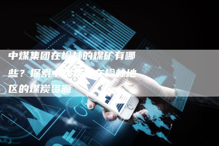 中煤集团在榆林的煤矿有哪些？探索中煤集团在榆林地区的煤炭资源