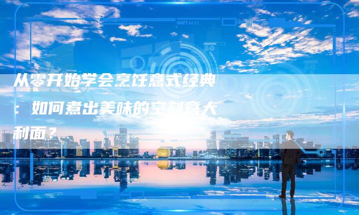 从零开始学会烹饪意式经典：如何煮出美味的空刻意大利面？
