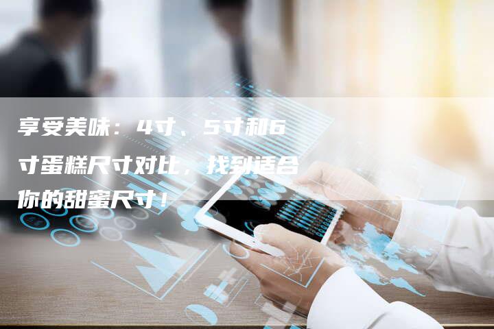 享受美味：4寸、5寸和6寸蛋糕尺寸对比，找到适合你的甜蜜尺寸！