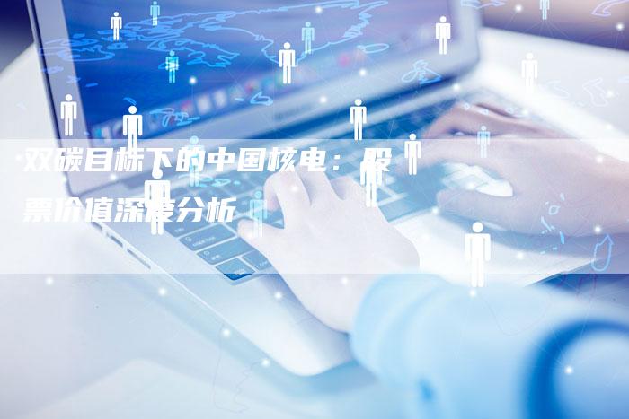 双碳目标下的中国核电：股票价值深度分析