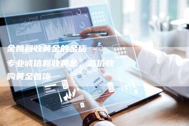 余姚回收黄金的金店 - 专业诚信回收黄金、高价收购黄金首饰