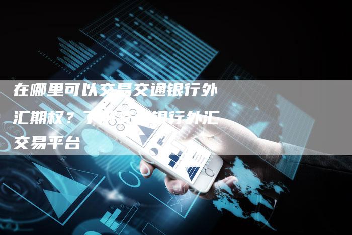 在哪里可以交易交通银行外汇期权？了解交通银行外汇交易平台