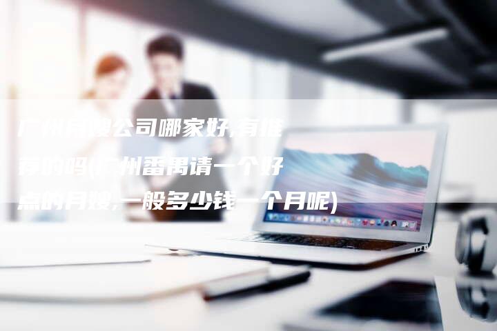 广州月嫂公司哪家好,有推荐的吗(广州番禺请一个好点的月嫂,一般多少钱一个月呢)