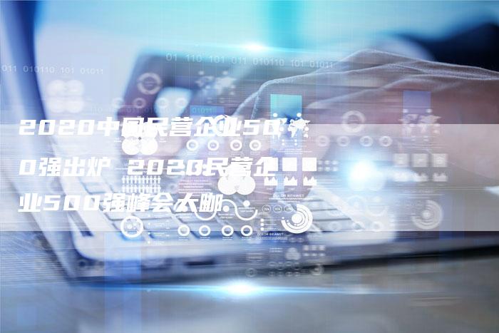 2020中国民营企业500强出炉 2020民营企业500强峰会大咖