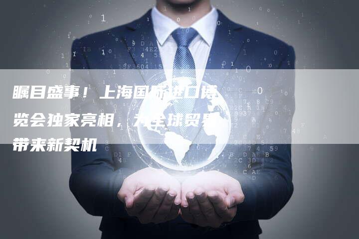 瞩目盛事！上海国际进口博览会独家亮相，为全球贸易带来新契机