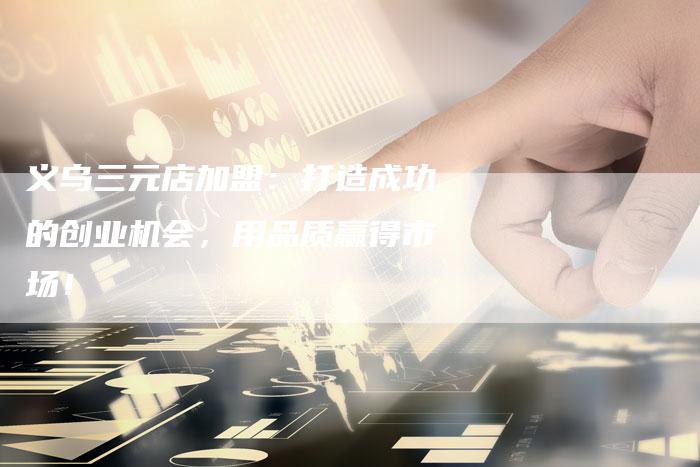 义乌三元店加盟：打造成功的创业机会，用品质赢得市场！