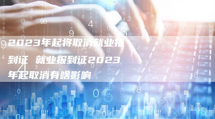 2023年起将取消就业报到证 就业报到证2023年起取消有啥影响