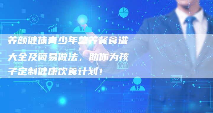 养颜健体青少年营养餐食谱大全及简易做法，助你为孩子定制健康饮食计划！
