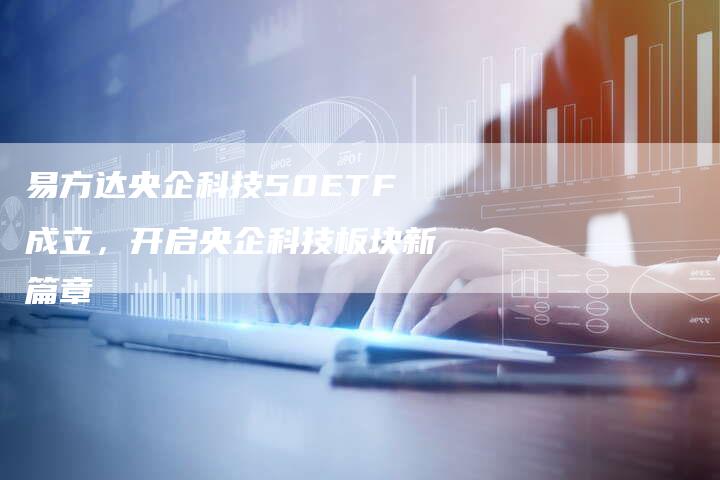 易方达央企科技50ETF成立，开启央企科技板块新篇章