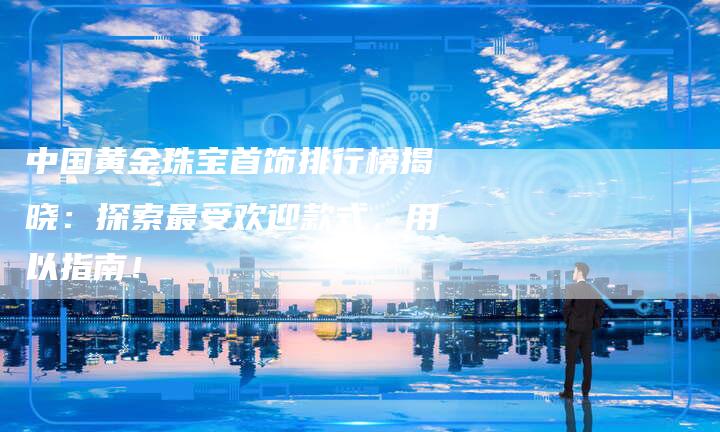 中国黄金珠宝首饰排行榜揭晓：探索最受欢迎款式，用以指南！