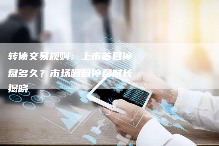 转债交易规则：上市首日停盘多久？市场瞩目停盘时长揭晓