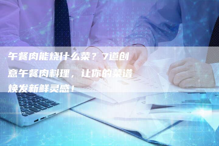 午餐肉能烧什么菜？7道创意午餐肉料理，让你的菜谱焕发新鲜灵感！