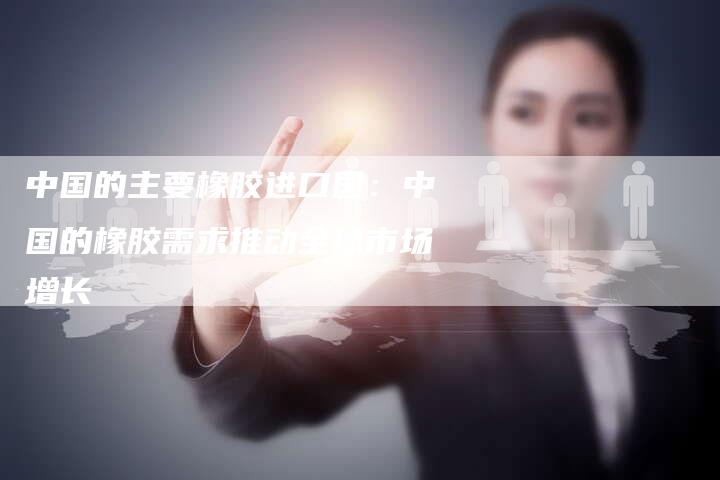 中国的主要橡胶进口国：中国的橡胶需求推动全球市场增长