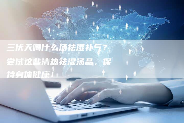 三伏天喝什么汤祛湿补气？尝试这些清热祛湿汤品，保持身体健康！