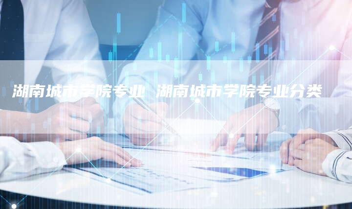 湖南城市学院专业 湖南城市学院专业分类