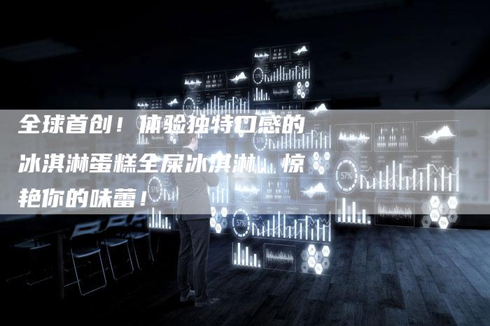 全球首创！体验独特口感的冰淇淋蛋糕全屎冰淇淋，惊艳你的味蕾！