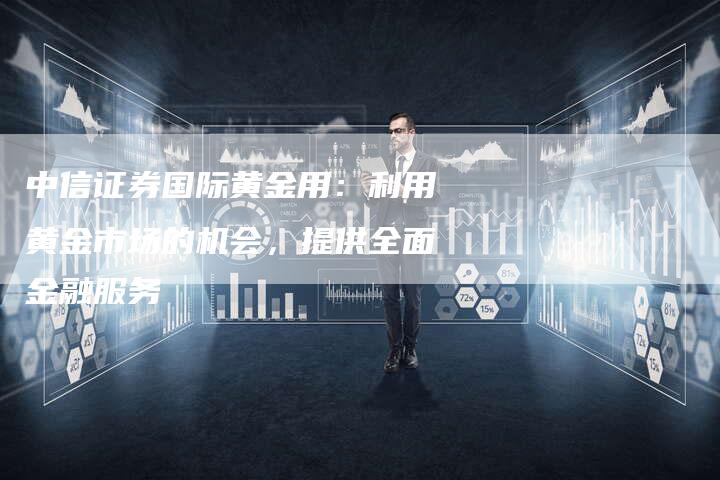 中信证券国际黄金用：利用黄金市场的机会，提供全面金融服务