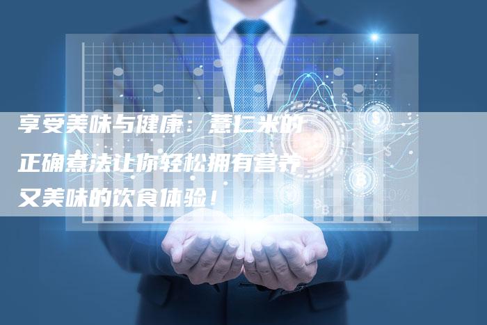 享受美味与健康：薏仁米的正确煮法让你轻松拥有营养又美味的饮食体验！