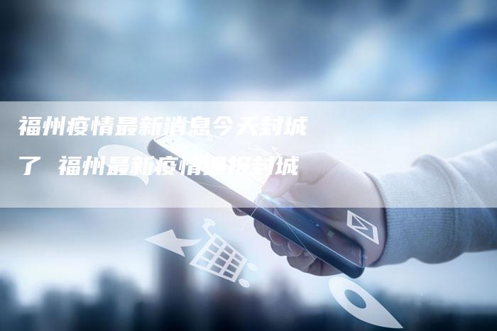 福州疫情最新消息今天封城了 福州最新疫情通报封城