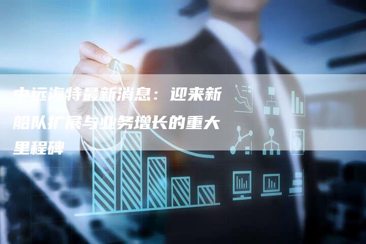 中远海特最新消息：迎来新船队扩展与业务增长的重大里程碑