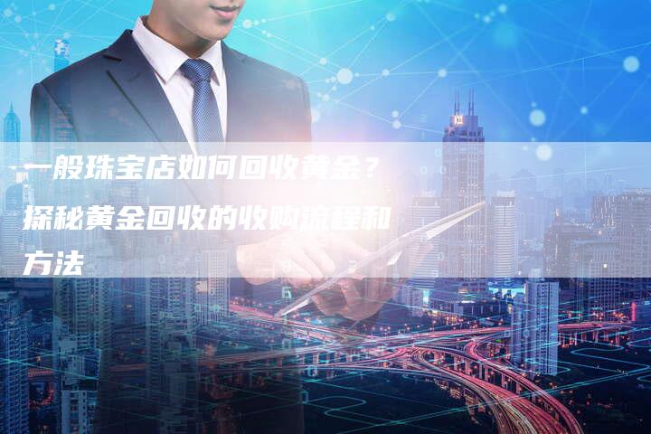 一般珠宝店如何回收黄金？探秘黄金回收的收购流程和方法