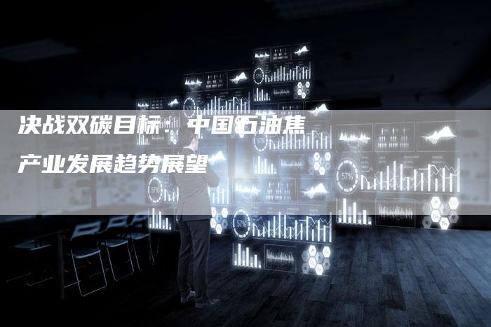 决战双碳目标：中国石油焦产业发展趋势展望
