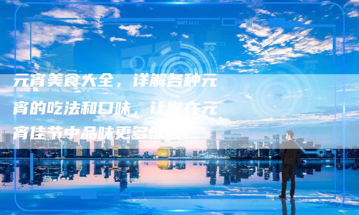 元宵美食大全，详解各种元宵的吃法和口味，让你在元宵佳节中品味更多惊喜！